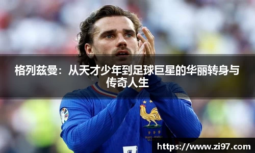 格列兹曼：从天才少年到足球巨星的华丽转身与传奇人生