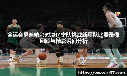 全运会男篮精彩对决辽宁队挑战新疆队比赛录像回顾与精彩瞬间分析