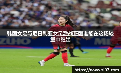 韩国女足与尼日利亚女足激战正酣谁能在这场较量中胜出