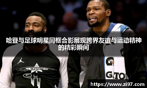 哈登与足球明星同框合影展现跨界友谊与运动精神的精彩瞬间