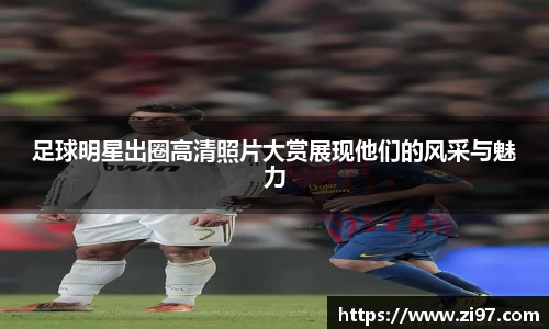 足球明星出圈高清照片大赏展现他们的风采与魅力